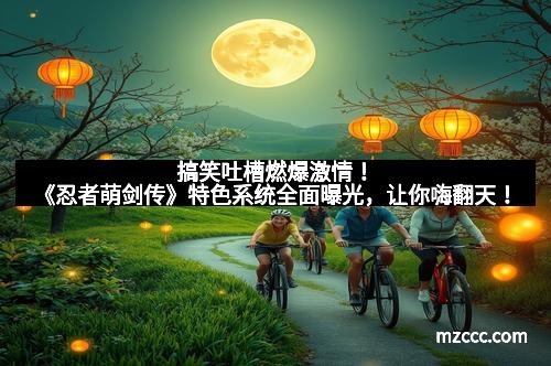 搞笑吐槽燃爆激情！《忍者萌剑传》特色系统全面曝光，让你嗨翻天！